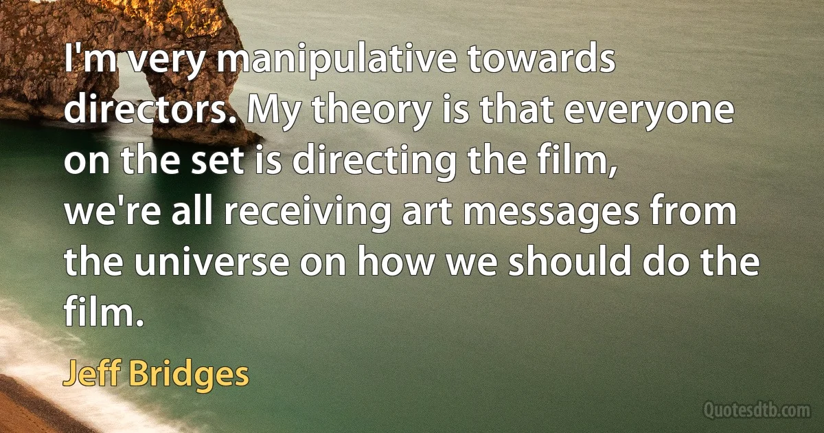 I'm very manipulative towards directors. My theory is that everyone on the set is directing the film, we're all receiving art messages from the universe on how we should do the film. (Jeff Bridges)