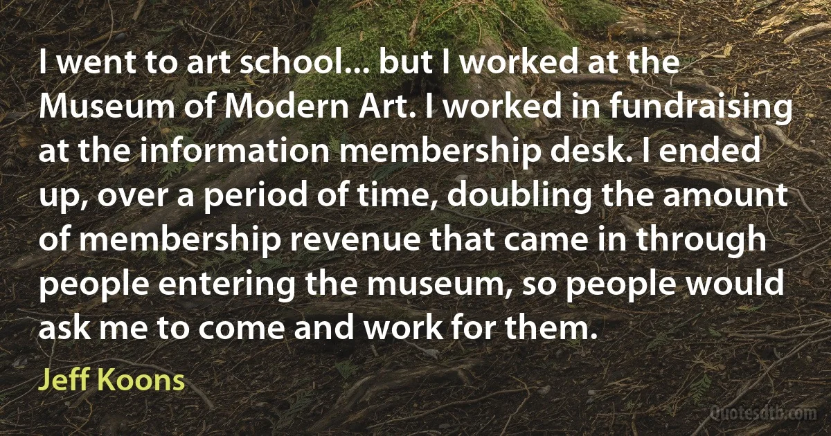 I went to art school... but I worked at the Museum of Modern Art. I worked in fundraising at the information membership desk. I ended up, over a period of time, doubling the amount of membership revenue that came in through people entering the museum, so people would ask me to come and work for them. (Jeff Koons)