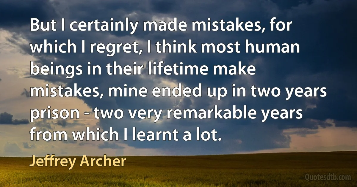 But I certainly made mistakes, for which I regret, I think most human beings in their lifetime make mistakes, mine ended up in two years prison - two very remarkable years from which I learnt a lot. (Jeffrey Archer)