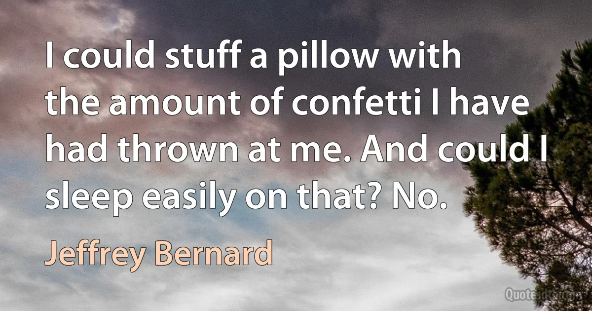 I could stuff a pillow with the amount of confetti I have had thrown at me. And could I sleep easily on that? No. (Jeffrey Bernard)