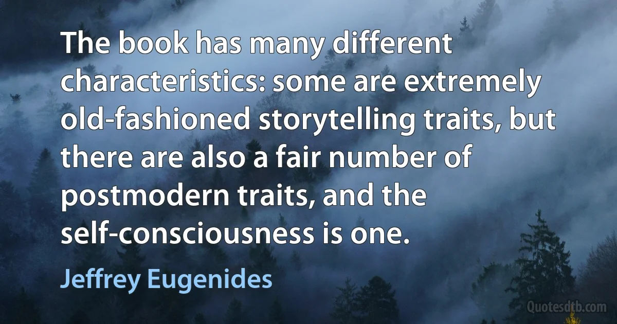 The book has many different characteristics: some are extremely old-fashioned storytelling traits, but there are also a fair number of postmodern traits, and the self-consciousness is one. (Jeffrey Eugenides)