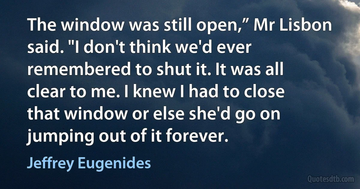 The window was still open,” Mr Lisbon said. "I don't think we'd ever remembered to shut it. It was all clear to me. I knew I had to close that window or else she'd go on jumping out of it forever. (Jeffrey Eugenides)