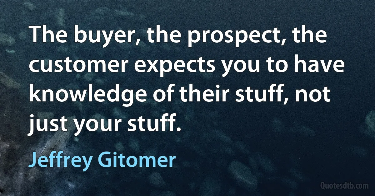 The buyer, the prospect, the customer expects you to have knowledge of their stuff, not just your stuff. (Jeffrey Gitomer)