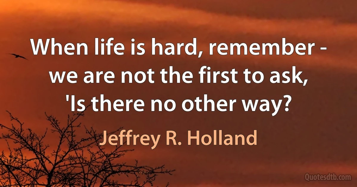 When life is hard, remember - we are not the first to ask, 'Is there no other way? (Jeffrey R. Holland)