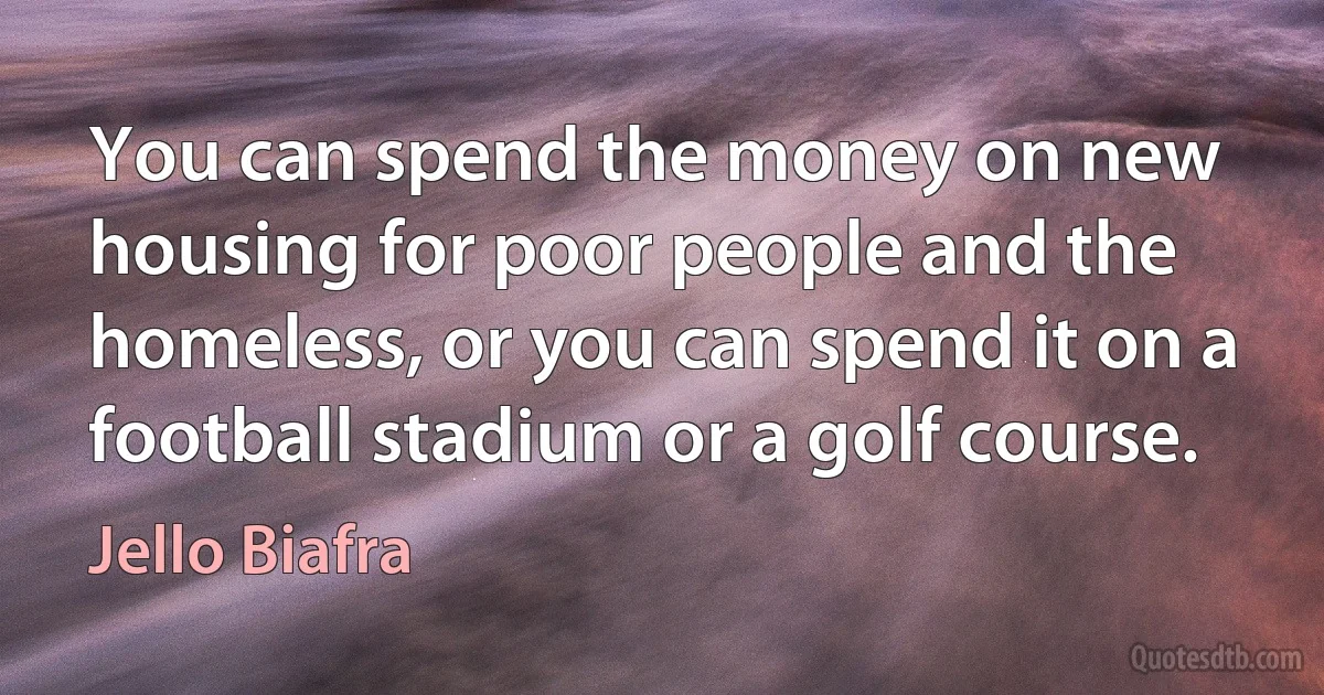 You can spend the money on new housing for poor people and the homeless, or you can spend it on a football stadium or a golf course. (Jello Biafra)