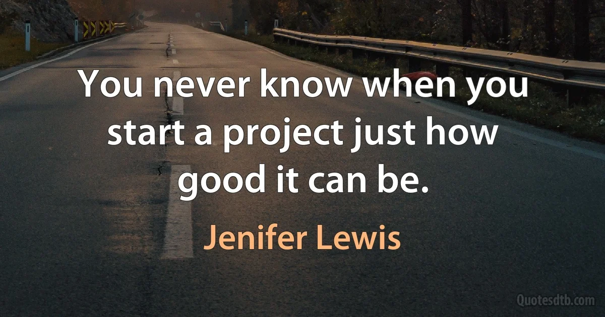 You never know when you start a project just how good it can be. (Jenifer Lewis)