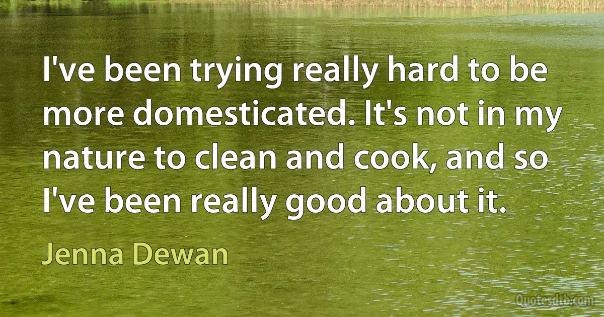 I've been trying really hard to be more domesticated. It's not in my nature to clean and cook, and so I've been really good about it. (Jenna Dewan)