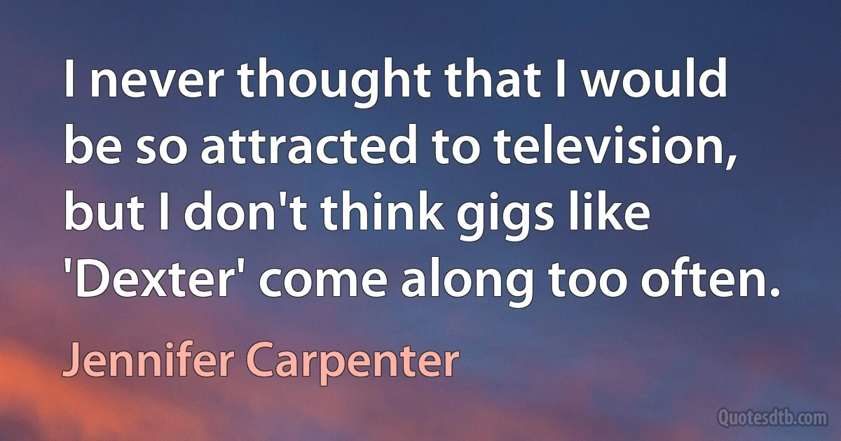 I never thought that I would be so attracted to television, but I don't think gigs like 'Dexter' come along too often. (Jennifer Carpenter)