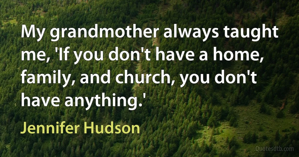 My grandmother always taught me, 'If you don't have a home, family, and church, you don't have anything.' (Jennifer Hudson)