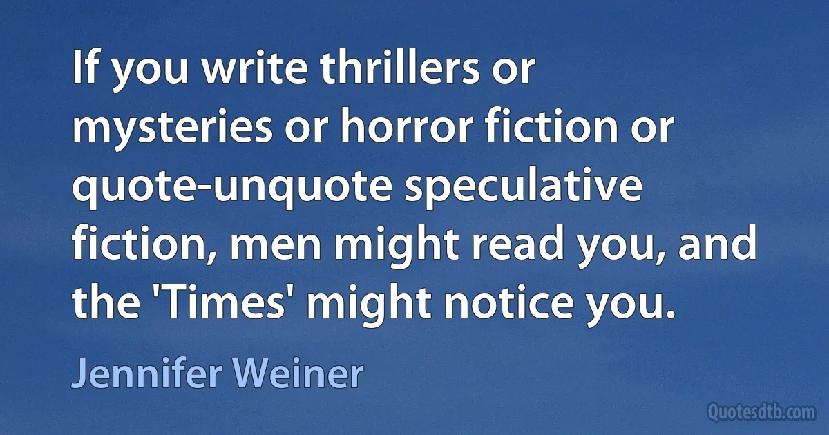 If you write thrillers or mysteries or horror fiction or quote-unquote speculative fiction, men might read you, and the 'Times' might notice you. (Jennifer Weiner)