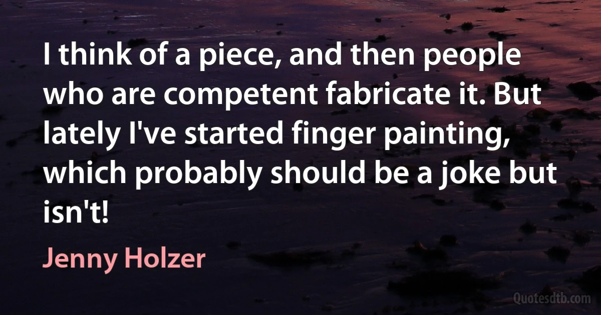 I think of a piece, and then people who are competent fabricate it. But lately I've started finger painting, which probably should be a joke but isn't! (Jenny Holzer)