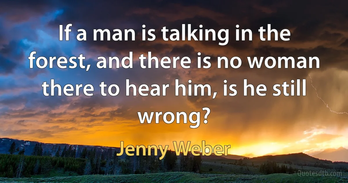 If a man is talking in the forest, and there is no woman there to hear him, is he still wrong? (Jenny Weber)