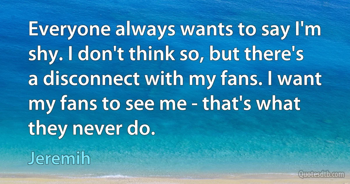 Everyone always wants to say I'm shy. I don't think so, but there's a disconnect with my fans. I want my fans to see me - that's what they never do. (Jeremih)