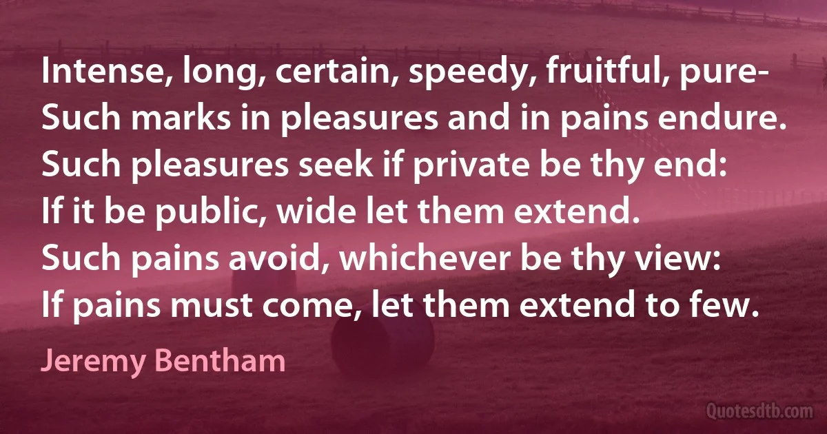 Intense, long, certain, speedy, fruitful, pure-
Such marks in pleasures and in pains endure.
Such pleasures seek if private be thy end:
If it be public, wide let them extend.
Such pains avoid, whichever be thy view:
If pains must come, let them extend to few. (Jeremy Bentham)