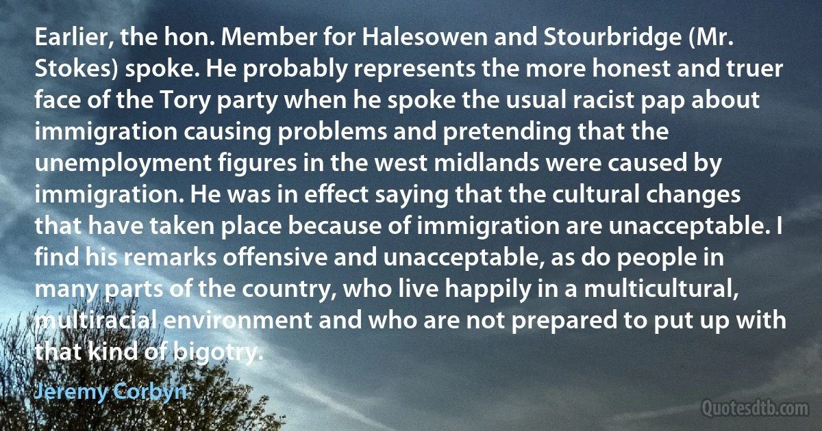 Earlier, the hon. Member for Halesowen and Stourbridge (Mr. Stokes) spoke. He probably represents the more honest and truer face of the Tory party when he spoke the usual racist pap about immigration causing problems and pretending that the unemployment figures in the west midlands were caused by immigration. He was in effect saying that the cultural changes that have taken place because of immigration are unacceptable. I find his remarks offensive and unacceptable, as do people in many parts of the country, who live happily in a multicultural, multiracial environment and who are not prepared to put up with that kind of bigotry. (Jeremy Corbyn)