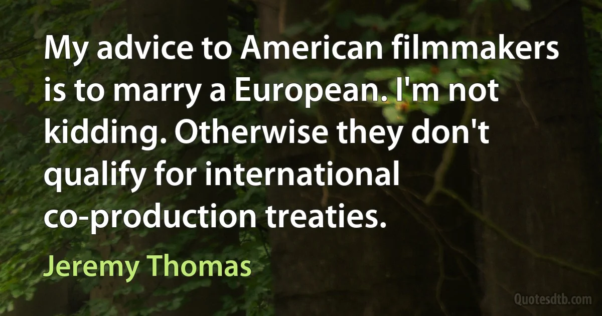 My advice to American filmmakers is to marry a European. I'm not kidding. Otherwise they don't qualify for international co-production treaties. (Jeremy Thomas)