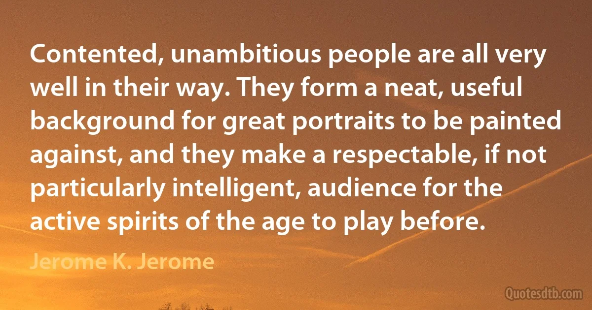 Contented, unambitious people are all very well in their way. They form a neat, useful background for great portraits to be painted against, and they make a respectable, if not particularly intelligent, audience for the active spirits of the age to play before. (Jerome K. Jerome)