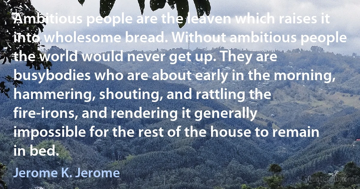 Ambitious people are the leaven which raises it into wholesome bread. Without ambitious people the world would never get up. They are busybodies who are about early in the morning, hammering, shouting, and rattling the fire-irons, and rendering it generally impossible for the rest of the house to remain in bed. (Jerome K. Jerome)