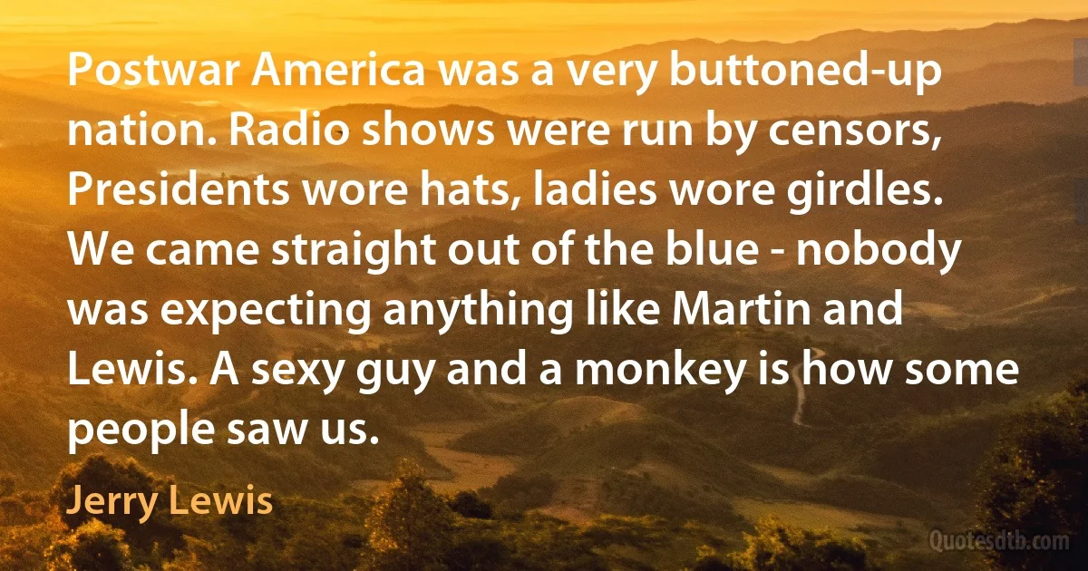 Postwar America was a very buttoned-up nation. Radio shows were run by censors, Presidents wore hats, ladies wore girdles. We came straight out of the blue - nobody was expecting anything like Martin and Lewis. A sexy guy and a monkey is how some people saw us. (Jerry Lewis)