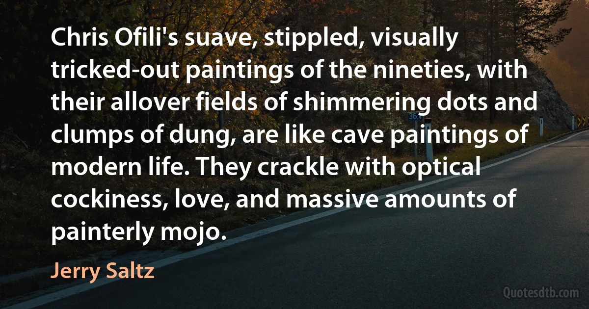 Chris Ofili's suave, stippled, visually tricked-out paintings of the nineties, with their allover fields of shimmering dots and clumps of dung, are like cave paintings of modern life. They crackle with optical cockiness, love, and massive amounts of painterly mojo. (Jerry Saltz)