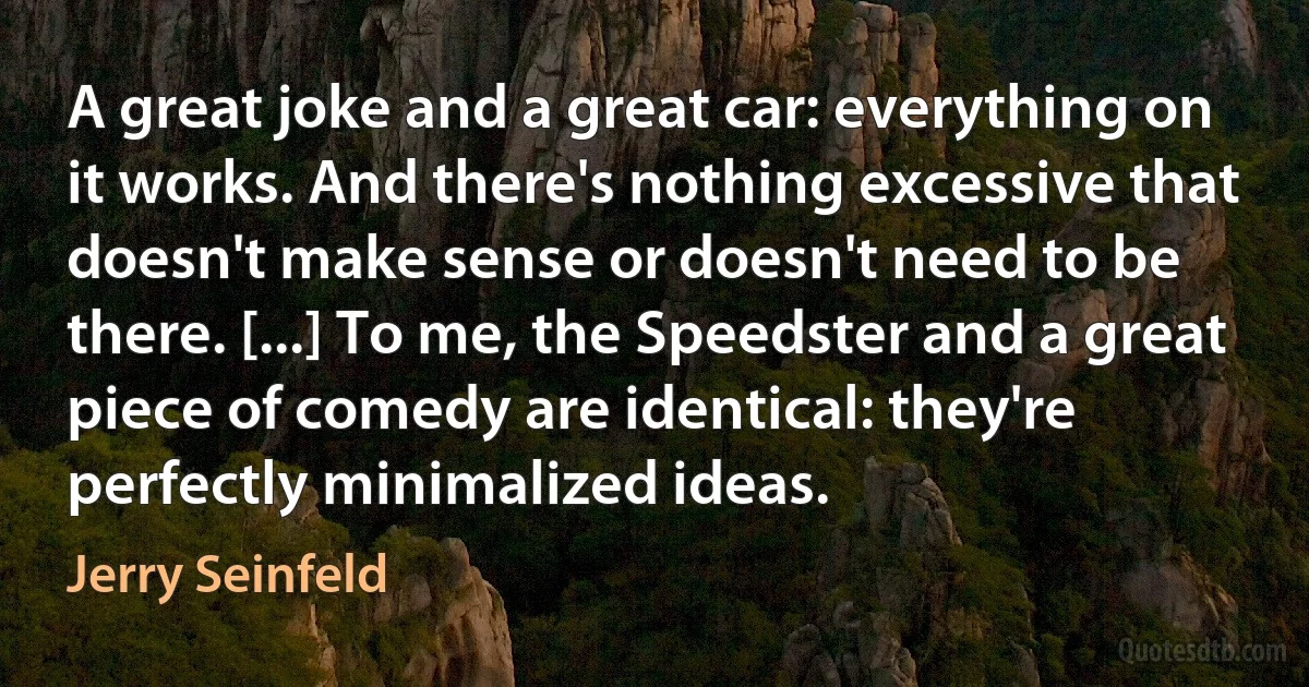 A great joke and a great car: everything on it works. And there's nothing excessive that doesn't make sense or doesn't need to be there. [...] To me, the Speedster and a great piece of comedy are identical: they're perfectly minimalized ideas. (Jerry Seinfeld)