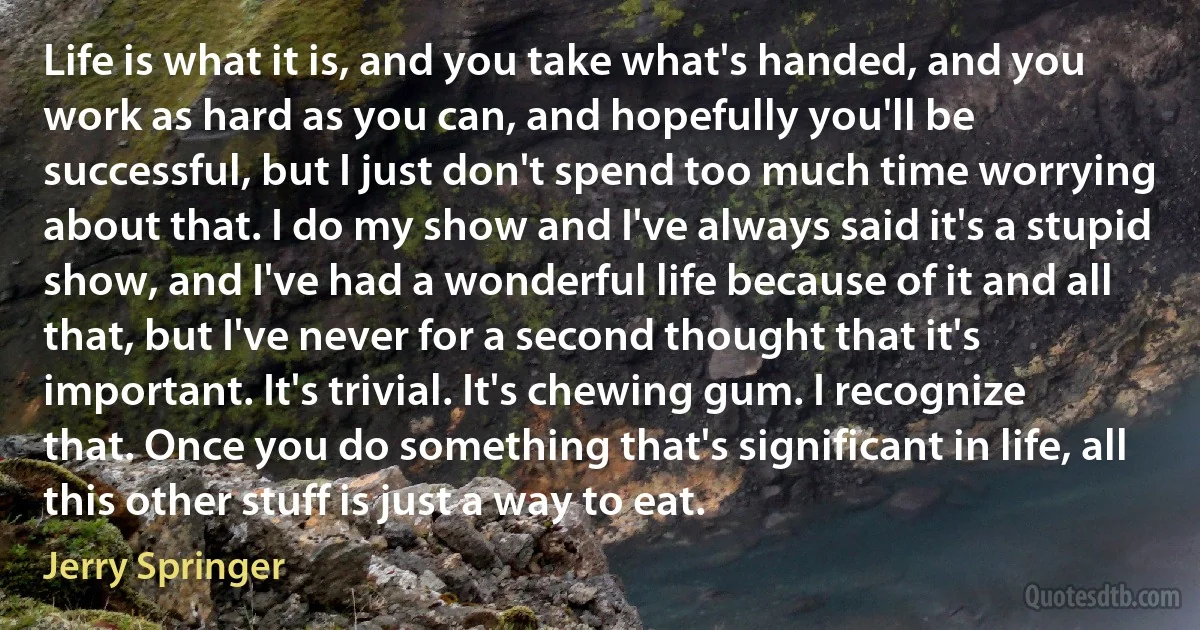 Life is what it is, and you take what's handed, and you work as hard as you can, and hopefully you'll be successful, but I just don't spend too much time worrying about that. I do my show and I've always said it's a stupid show, and I've had a wonderful life because of it and all that, but I've never for a second thought that it's important. It's trivial. It's chewing gum. I recognize that. Once you do something that's significant in life, all this other stuff is just a way to eat. (Jerry Springer)