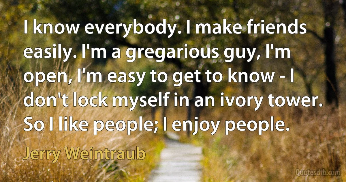 I know everybody. I make friends easily. I'm a gregarious guy, I'm open, I'm easy to get to know - I don't lock myself in an ivory tower. So I like people; I enjoy people. (Jerry Weintraub)