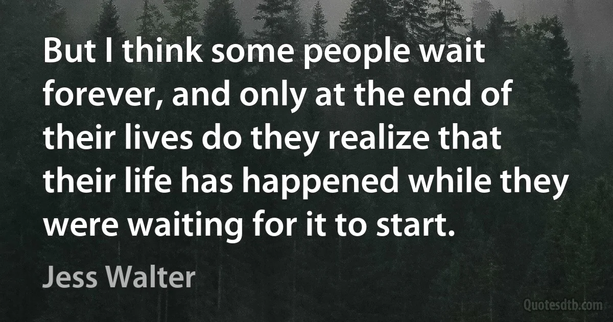 But I think some people wait forever, and only at the end of their lives do they realize that their life has happened while they were waiting for it to start. (Jess Walter)