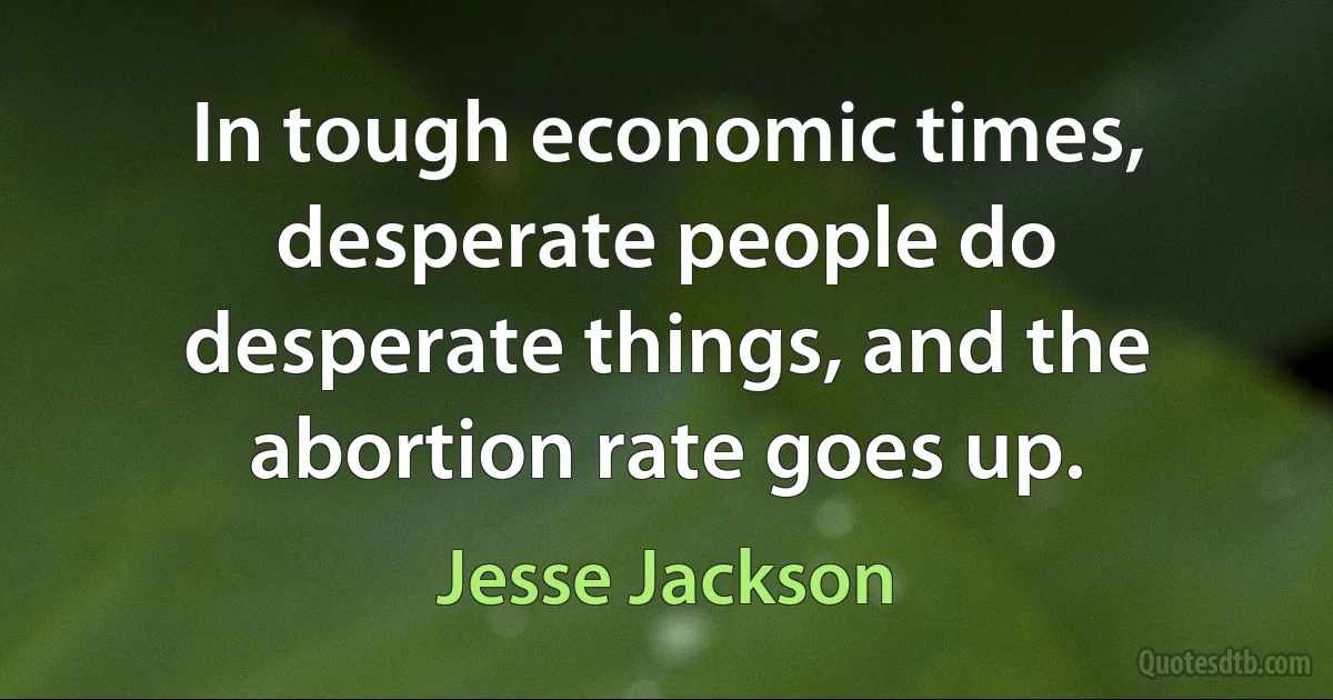 In tough economic times, desperate people do desperate things, and the abortion rate goes up. (Jesse Jackson)