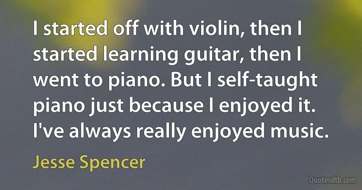 I started off with violin, then I started learning guitar, then I went to piano. But I self-taught piano just because I enjoyed it. I've always really enjoyed music. (Jesse Spencer)