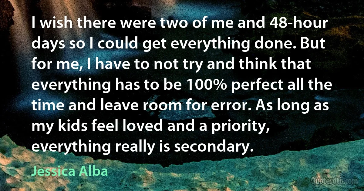 I wish there were two of me and 48-hour days so I could get everything done. But for me, I have to not try and think that everything has to be 100% perfect all the time and leave room for error. As long as my kids feel loved and a priority, everything really is secondary. (Jessica Alba)