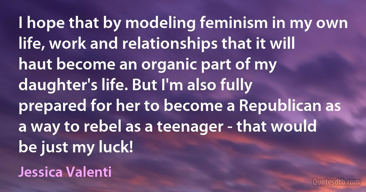 I hope that by modeling feminism in my own life, work and relationships that it will haut become an organic part of my daughter's life. But I'm also fully prepared for her to become a Republican as a way to rebel as a teenager - that would be just my luck! (Jessica Valenti)