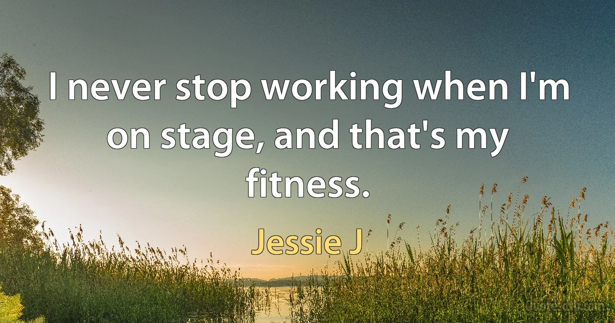 I never stop working when I'm on stage, and that's my fitness. (Jessie J)