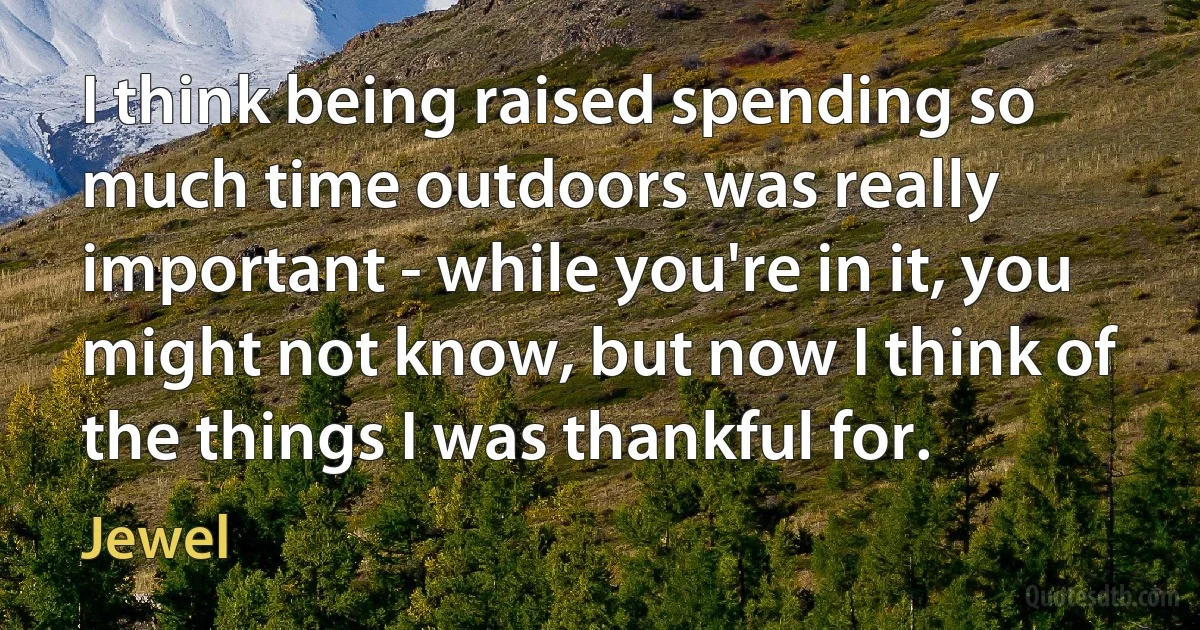 I think being raised spending so much time outdoors was really important - while you're in it, you might not know, but now I think of the things I was thankful for. (Jewel)