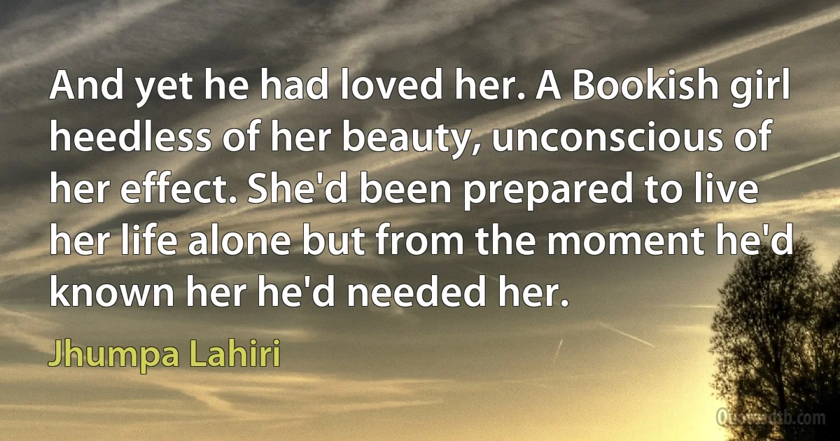 And yet he had loved her. A Bookish girl heedless of her beauty, unconscious of her effect. She'd been prepared to live her life alone but from the moment he'd known her he'd needed her. (Jhumpa Lahiri)