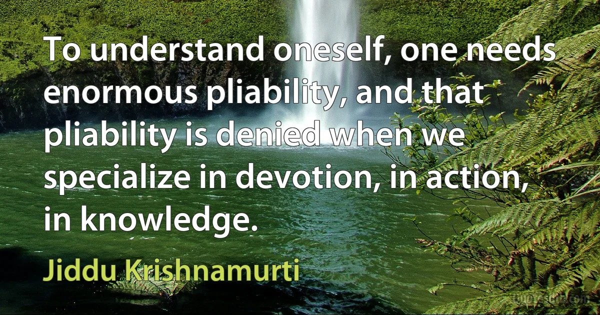 To understand oneself, one needs enormous pliability, and that pliability is denied when we specialize in devotion, in action, in knowledge. (Jiddu Krishnamurti)