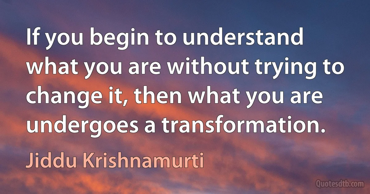 If you begin to understand what you are without trying to change it, then what you are undergoes a transformation. (Jiddu Krishnamurti)