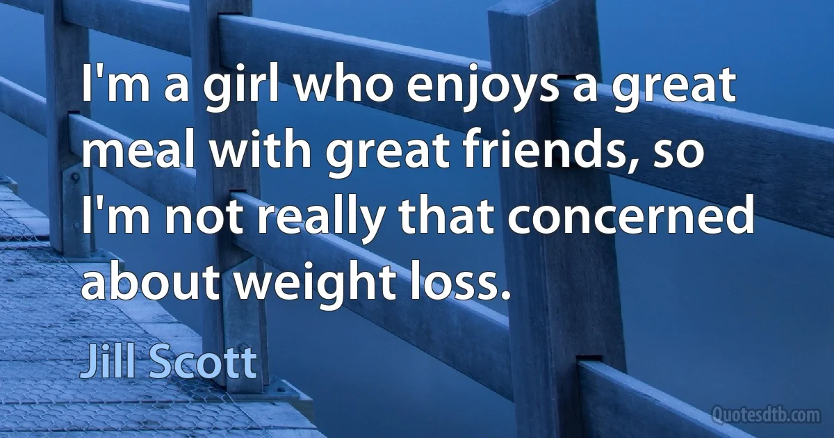 I'm a girl who enjoys a great meal with great friends, so I'm not really that concerned about weight loss. (Jill Scott)