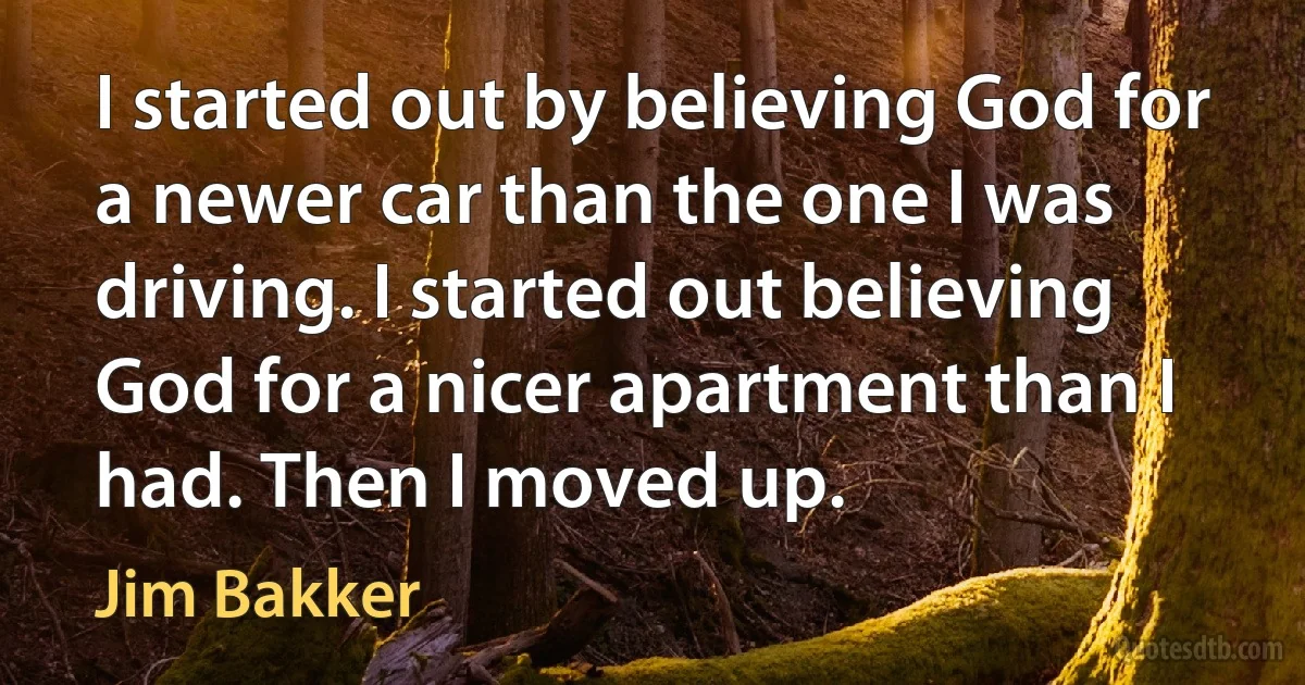 I started out by believing God for a newer car than the one I was driving. I started out believing God for a nicer apartment than I had. Then I moved up. (Jim Bakker)