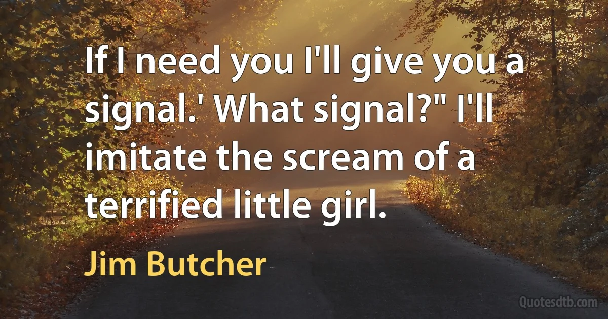 If I need you I'll give you a signal.' What signal?" I'll imitate the scream of a terrified little girl. (Jim Butcher)