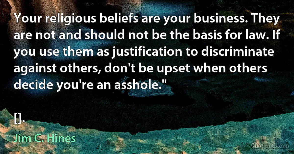 Your religious beliefs are your business. They are not and should not be the basis for law. If you use them as justification to discriminate against others, don't be upset when others decide you're an asshole."

[]. (Jim C. Hines)