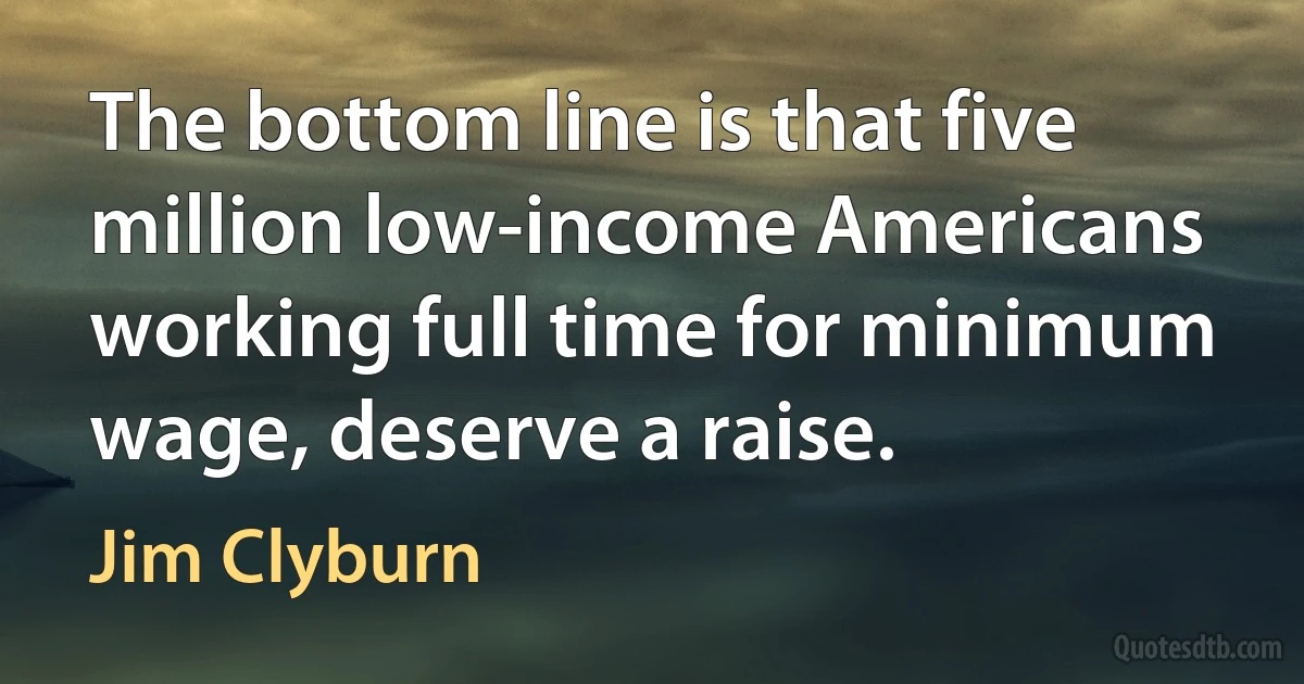 The bottom line is that five million low-income Americans working full time for minimum wage, deserve a raise. (Jim Clyburn)