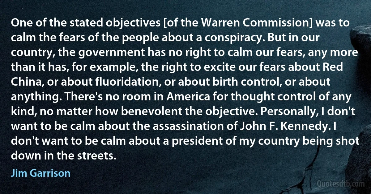 One of the stated objectives [of the Warren Commission] was to calm the fears of the people about a conspiracy. But in our country, the government has no right to calm our fears, any more than it has, for example, the right to excite our fears about Red China, or about fluoridation, or about birth control, or about anything. There's no room in America for thought control of any kind, no matter how benevolent the objective. Personally, I don't want to be calm about the assassination of John F. Kennedy. I don't want to be calm about a president of my country being shot down in the streets. (Jim Garrison)