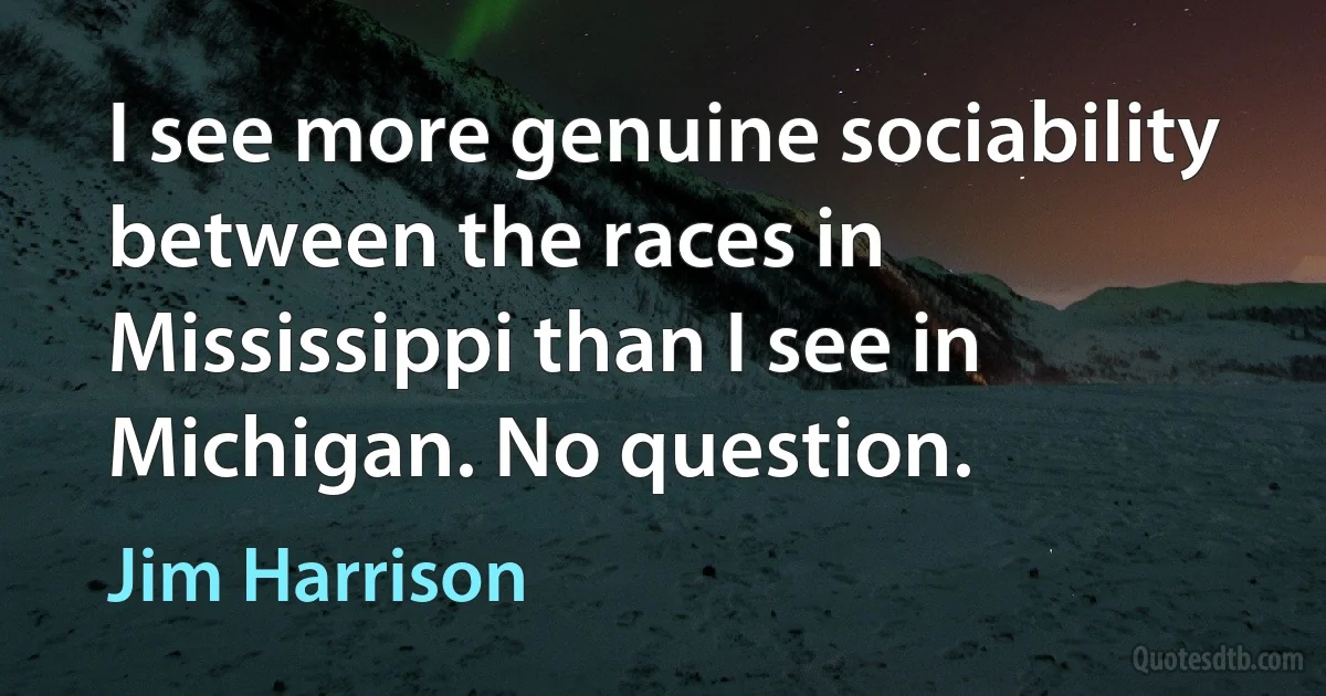 I see more genuine sociability between the races in Mississippi than I see in Michigan. No question. (Jim Harrison)