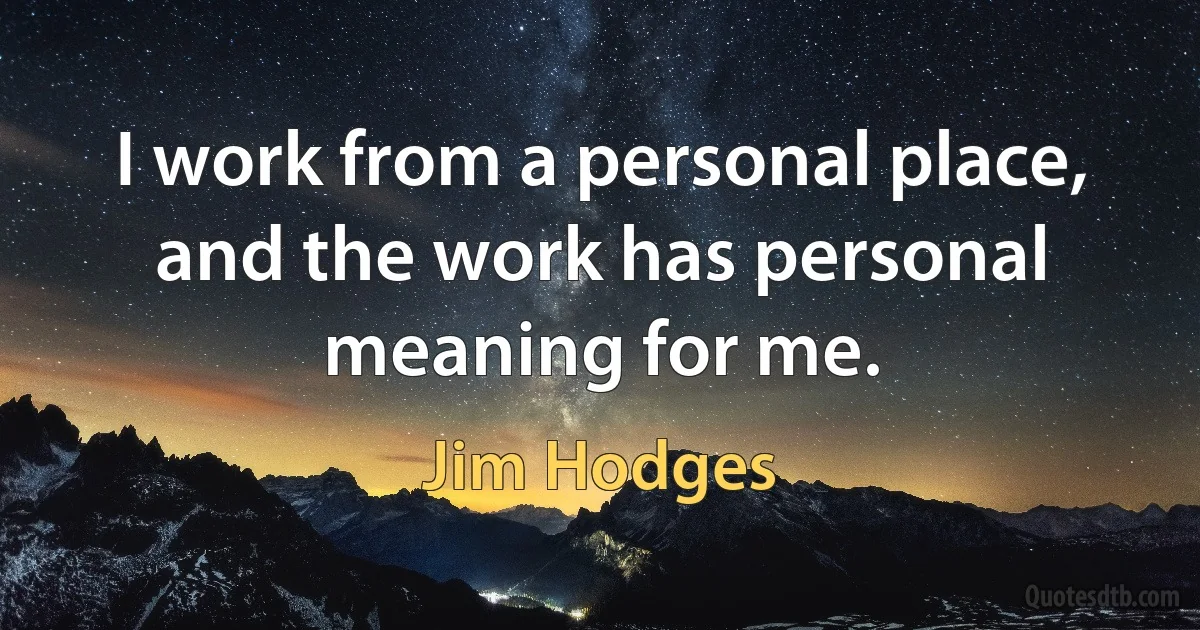 I work from a personal place, and the work has personal meaning for me. (Jim Hodges)