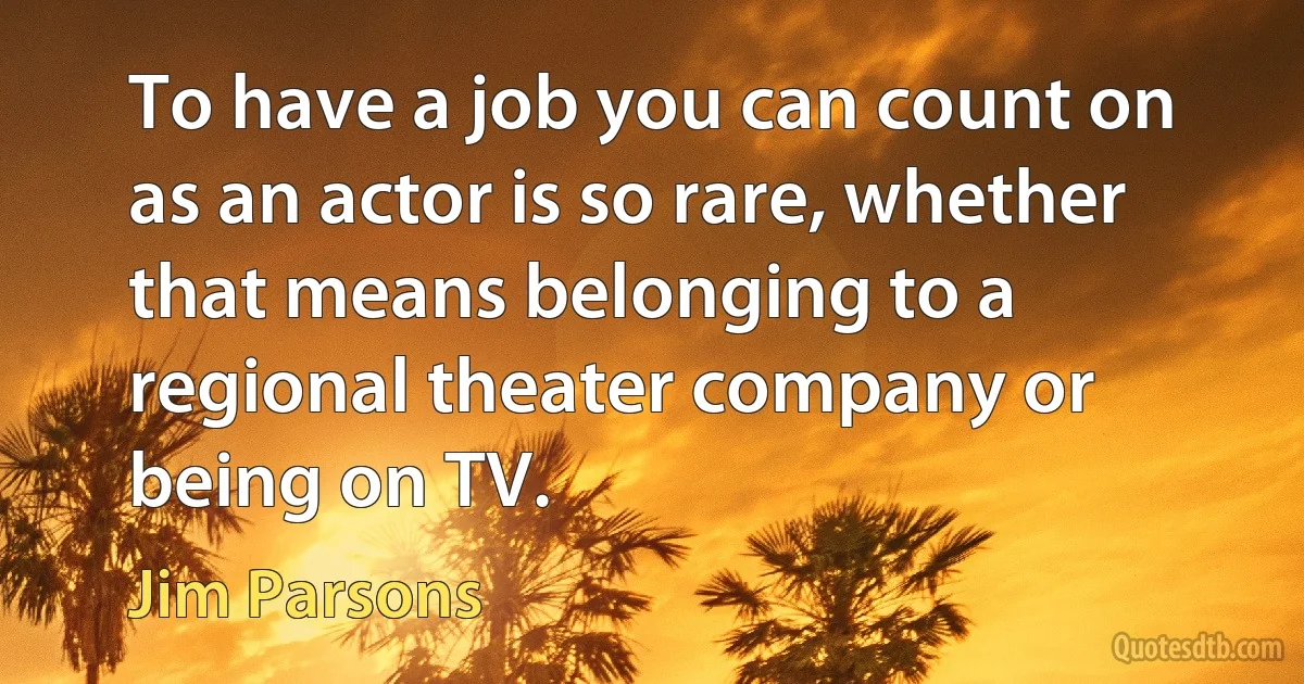 To have a job you can count on as an actor is so rare, whether that means belonging to a regional theater company or being on TV. (Jim Parsons)