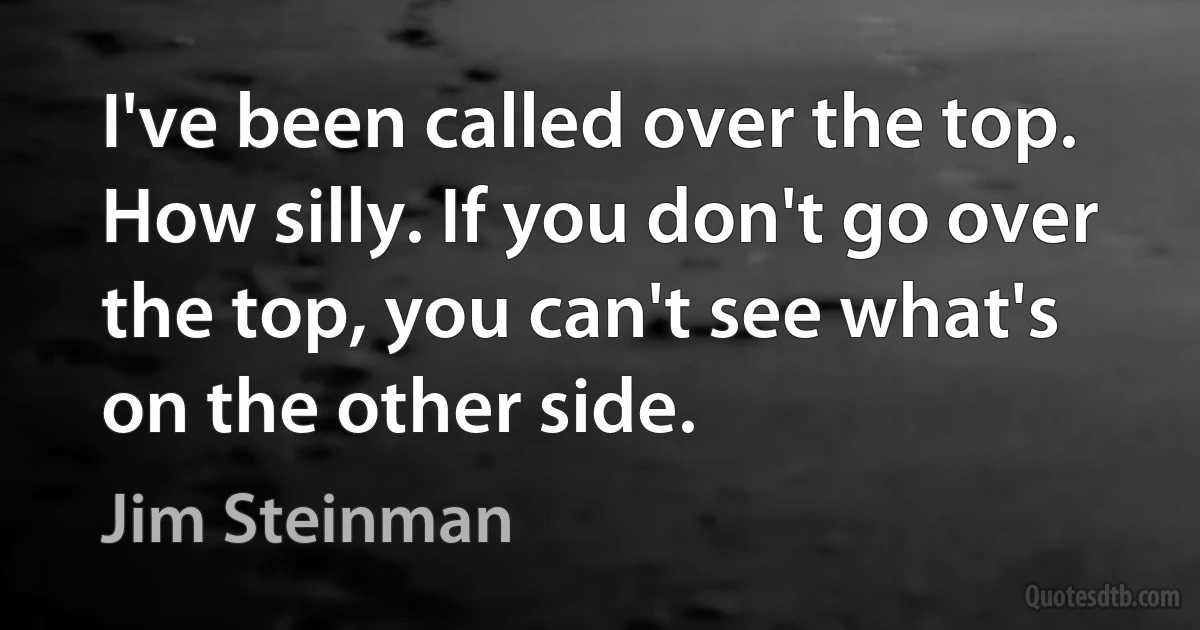 I've been called over the top. How silly. If you don't go over the top, you can't see what's on the other side. (Jim Steinman)