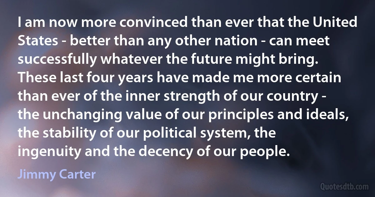 I am now more convinced than ever that the United States - better than any other nation - can meet successfully whatever the future might bring.
These last four years have made me more certain than ever of the inner strength of our country - the unchanging value of our principles and ideals, the stability of our political system, the ingenuity and the decency of our people. (Jimmy Carter)