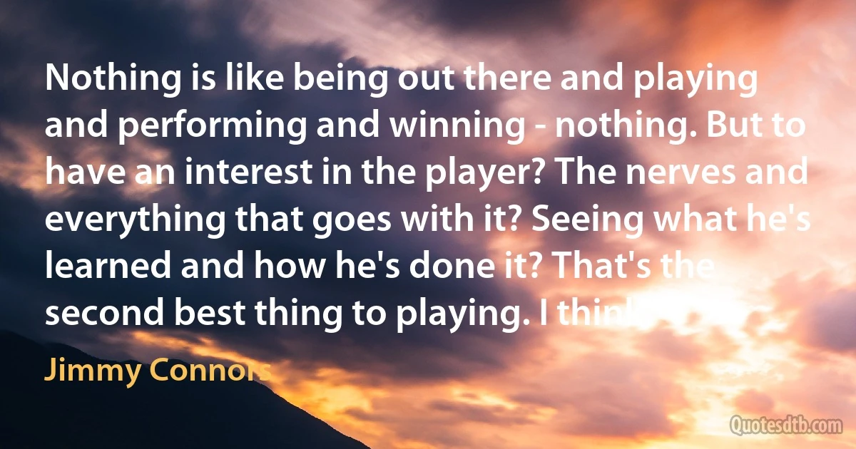 Nothing is like being out there and playing and performing and winning - nothing. But to have an interest in the player? The nerves and everything that goes with it? Seeing what he's learned and how he's done it? That's the second best thing to playing. I think. (Jimmy Connors)