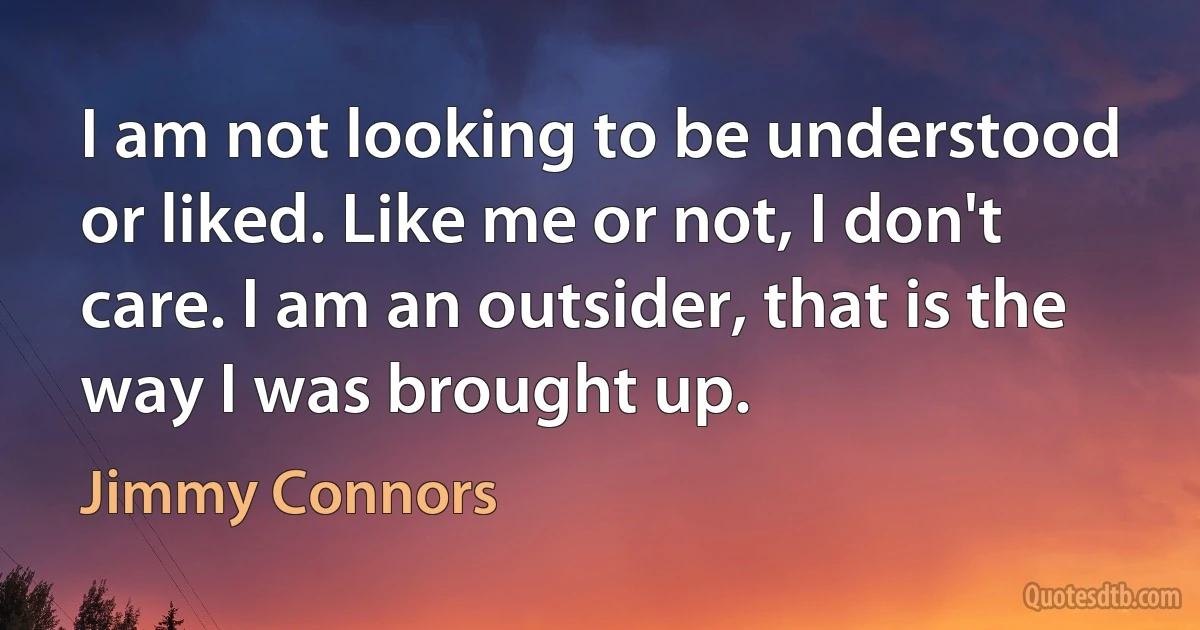 I am not looking to be understood or liked. Like me or not, I don't care. I am an outsider, that is the way I was brought up. (Jimmy Connors)